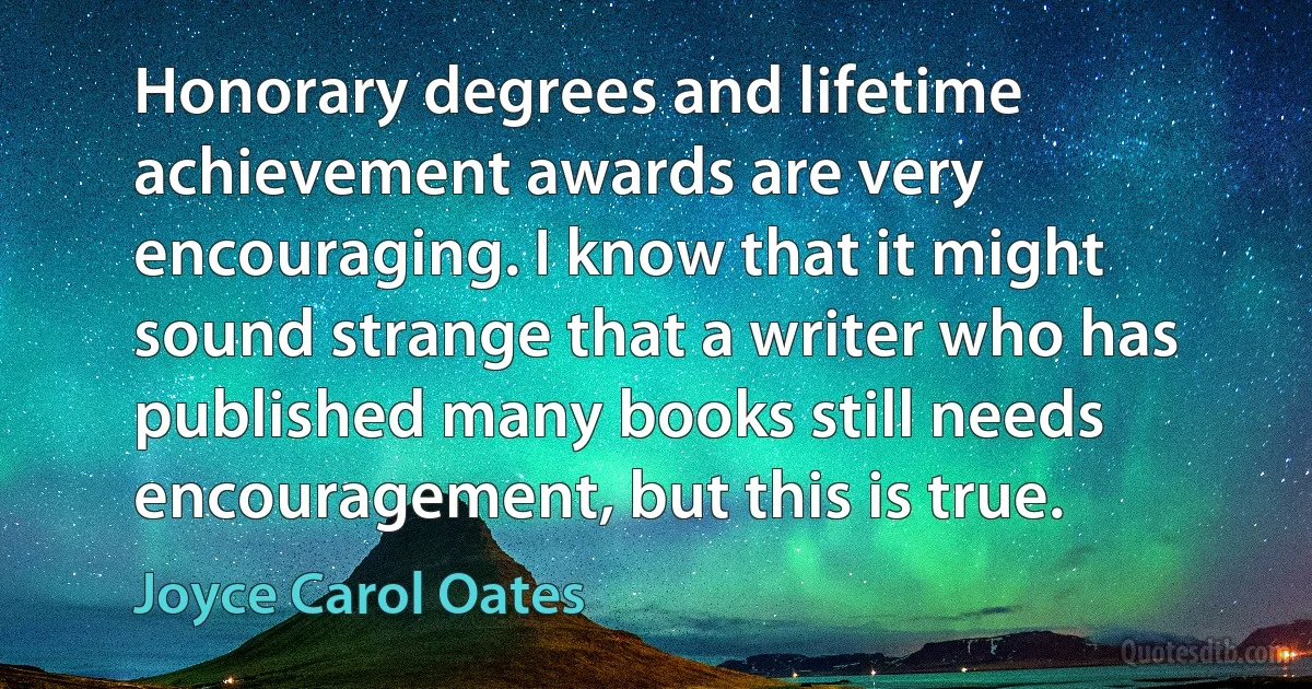 Honorary degrees and lifetime achievement awards are very encouraging. I know that it might sound strange that a writer who has published many books still needs encouragement, but this is true. (Joyce Carol Oates)