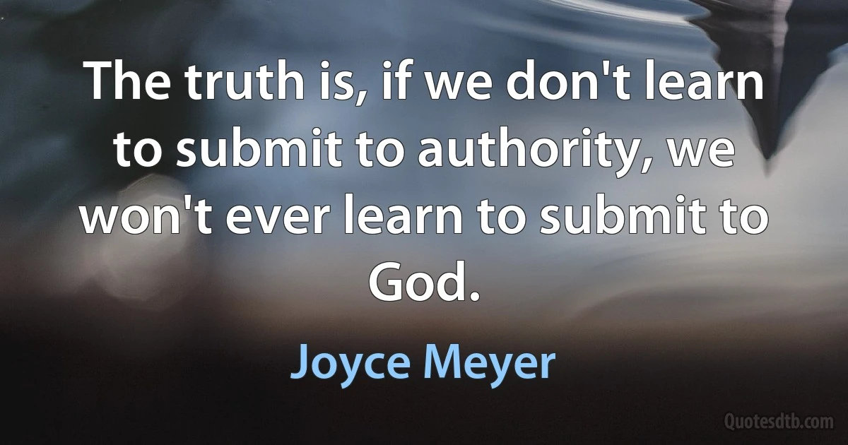 The truth is, if we don't learn to submit to authority, we won't ever learn to submit to God. (Joyce Meyer)