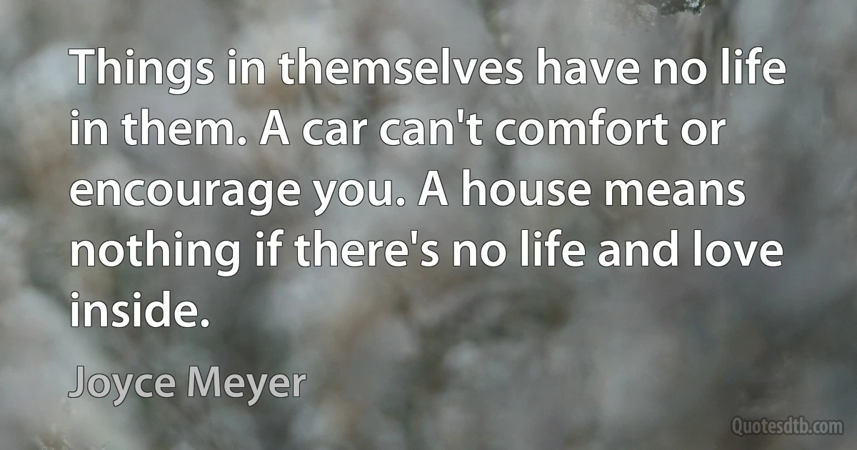 Things in themselves have no life in them. A car can't comfort or encourage you. A house means nothing if there's no life and love inside. (Joyce Meyer)