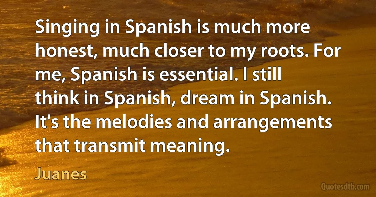 Singing in Spanish is much more honest, much closer to my roots. For me, Spanish is essential. I still think in Spanish, dream in Spanish. It's the melodies and arrangements that transmit meaning. (Juanes)