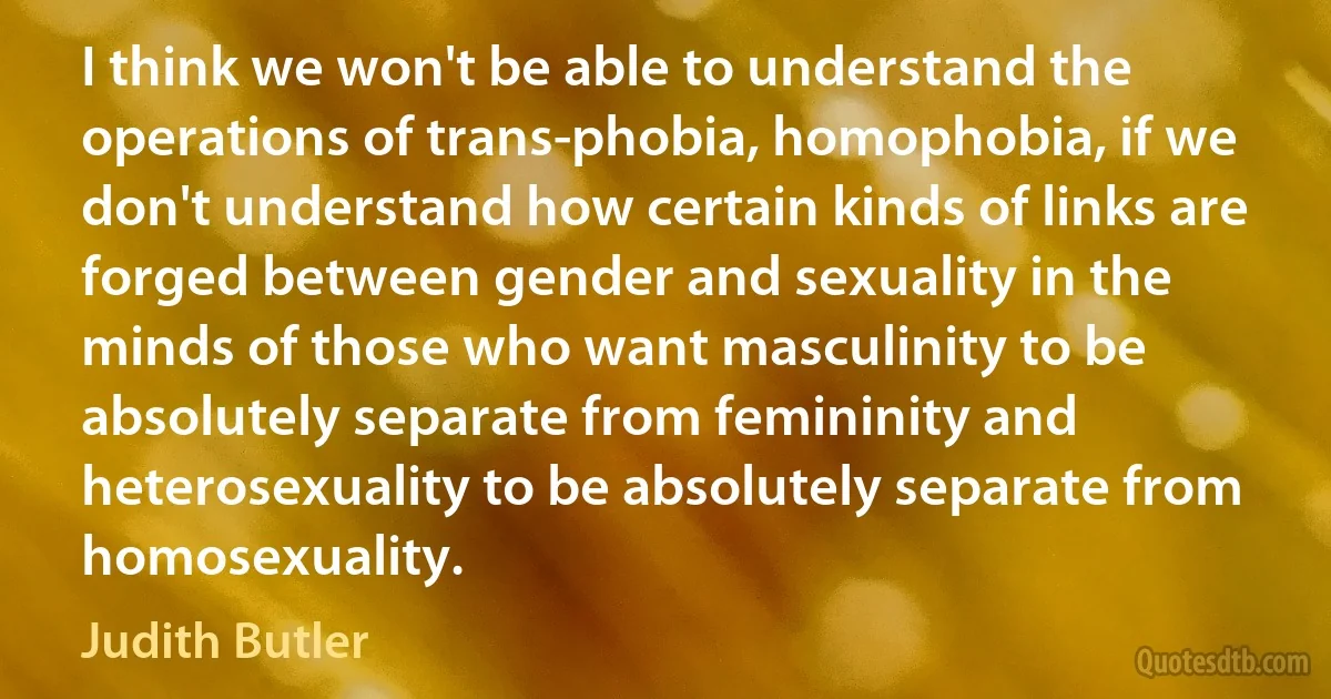 I think we won't be able to understand the operations of trans-phobia, homophobia, if we don't understand how certain kinds of links are forged between gender and sexuality in the minds of those who want masculinity to be absolutely separate from femininity and heterosexuality to be absolutely separate from homosexuality. (Judith Butler)