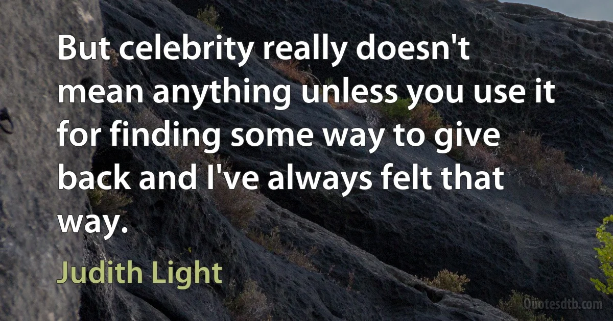 But celebrity really doesn't mean anything unless you use it for finding some way to give back and I've always felt that way. (Judith Light)