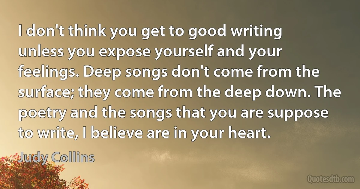 I don't think you get to good writing unless you expose yourself and your feelings. Deep songs don't come from the surface; they come from the deep down. The poetry and the songs that you are suppose to write, I believe are in your heart. (Judy Collins)