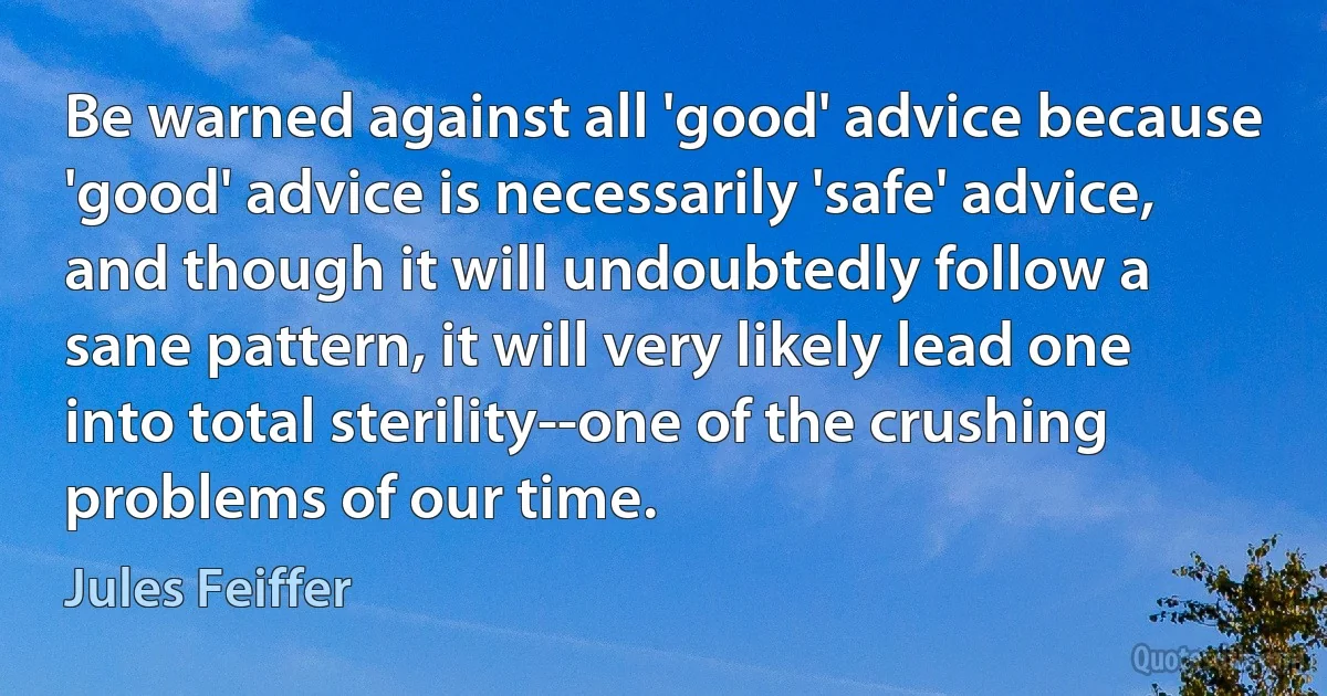 Be warned against all 'good' advice because 'good' advice is necessarily 'safe' advice, and though it will undoubtedly follow a sane pattern, it will very likely lead one into total sterility--one of the crushing problems of our time. (Jules Feiffer)