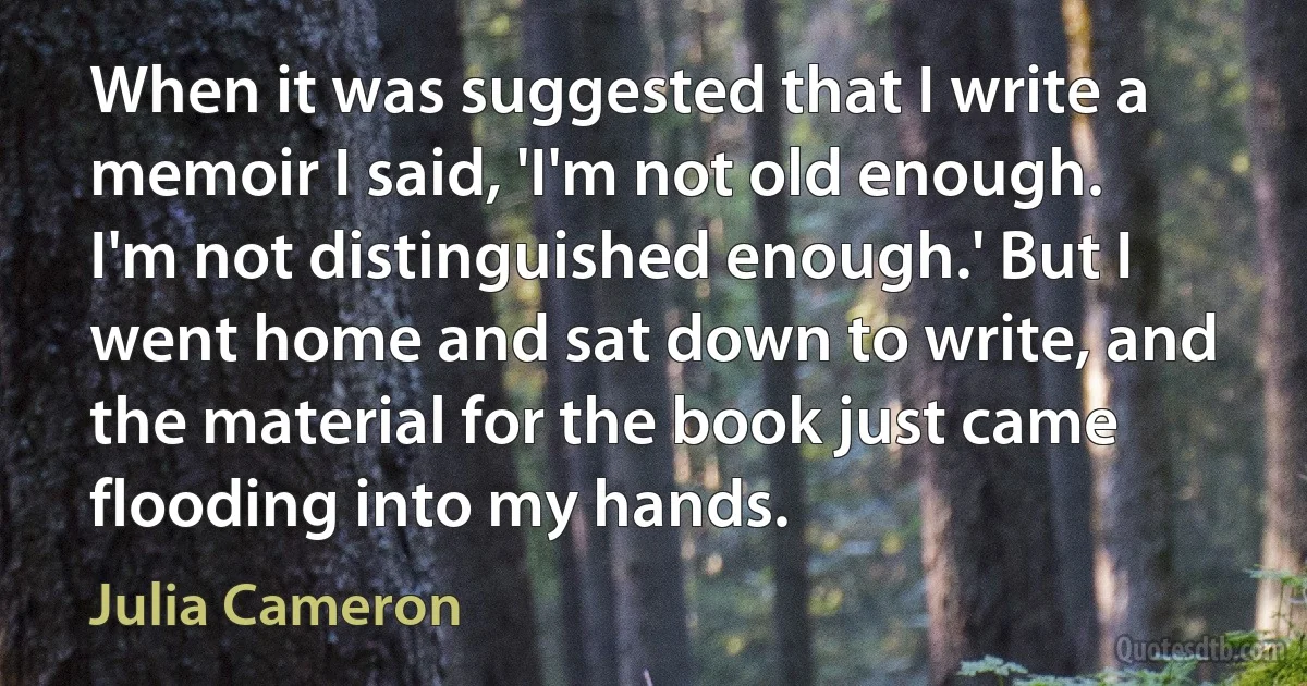 When it was suggested that I write a memoir I said, 'I'm not old enough. I'm not distinguished enough.' But I went home and sat down to write, and the material for the book just came flooding into my hands. (Julia Cameron)