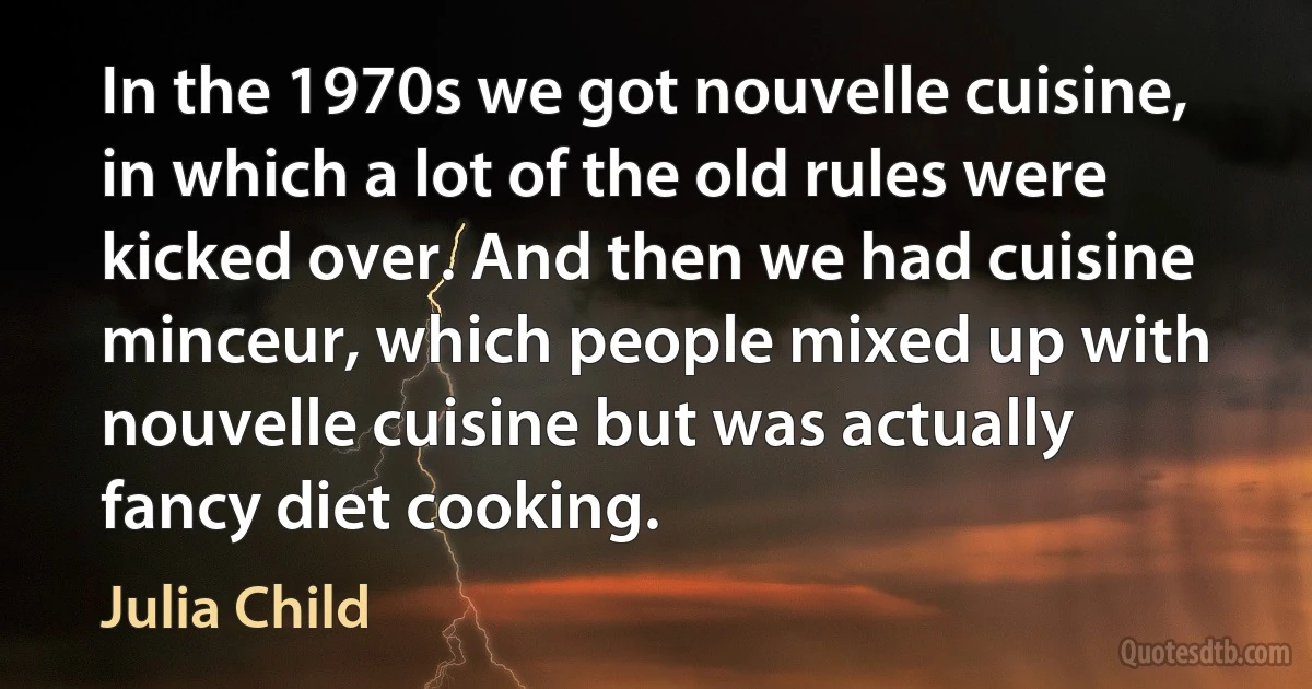 In the 1970s we got nouvelle cuisine, in which a lot of the old rules were kicked over. And then we had cuisine minceur, which people mixed up with nouvelle cuisine but was actually fancy diet cooking. (Julia Child)