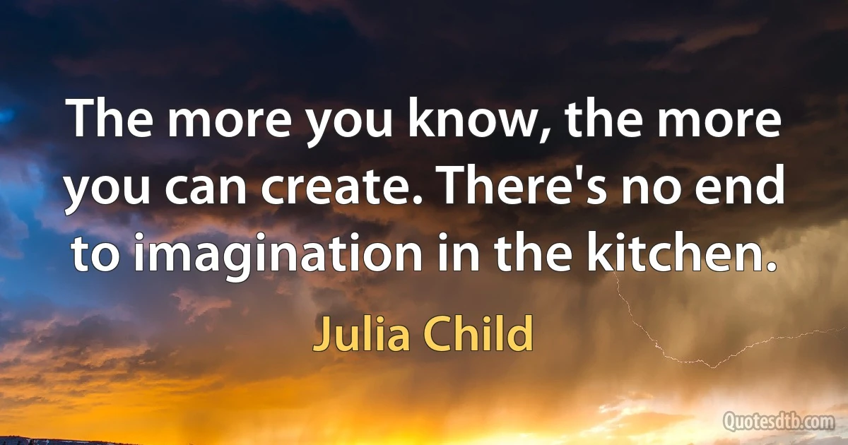 The more you know, the more you can create. There's no end to imagination in the kitchen. (Julia Child)