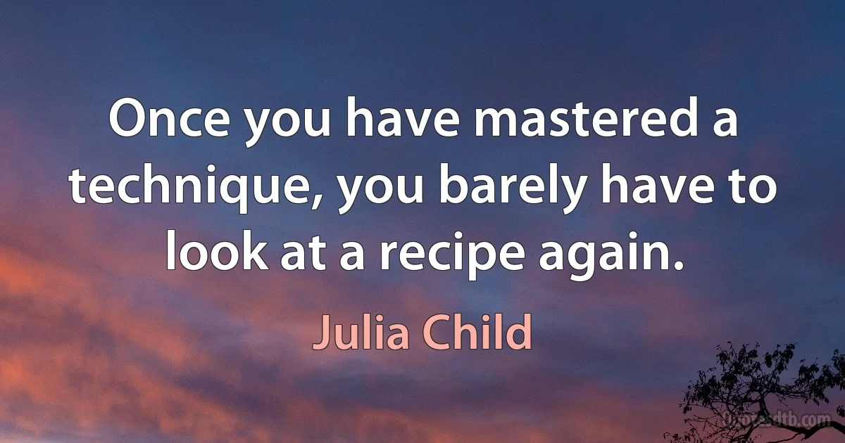 Once you have mastered a technique, you barely have to look at a recipe again. (Julia Child)