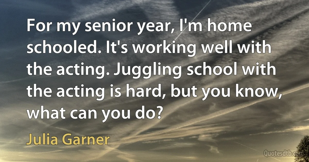 For my senior year, I'm home schooled. It's working well with the acting. Juggling school with the acting is hard, but you know, what can you do? (Julia Garner)