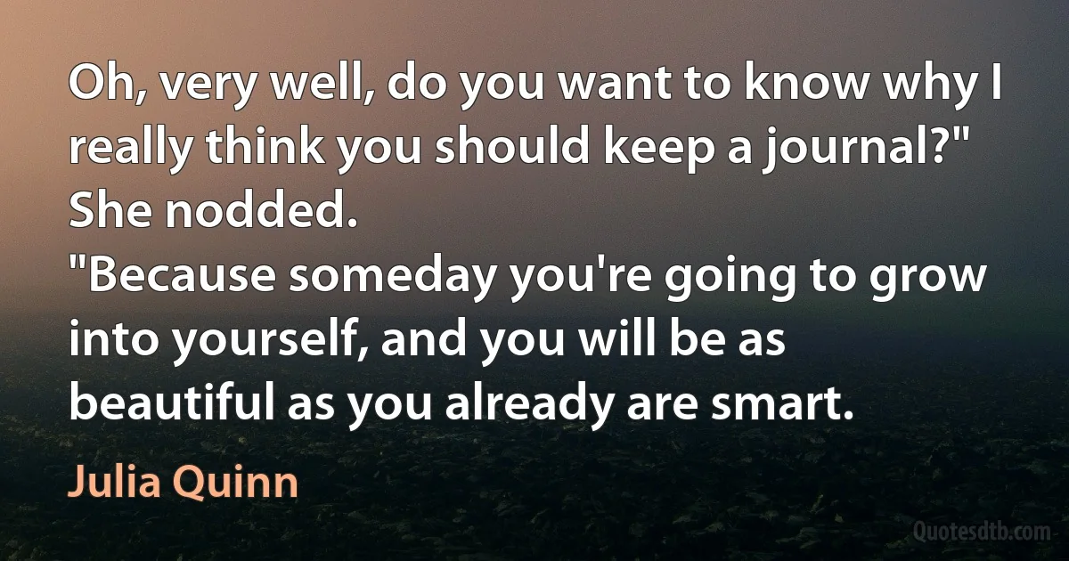 Oh, very well, do you want to know why I really think you should keep a journal?"
She nodded.
"Because someday you're going to grow into yourself, and you will be as beautiful as you already are smart. (Julia Quinn)