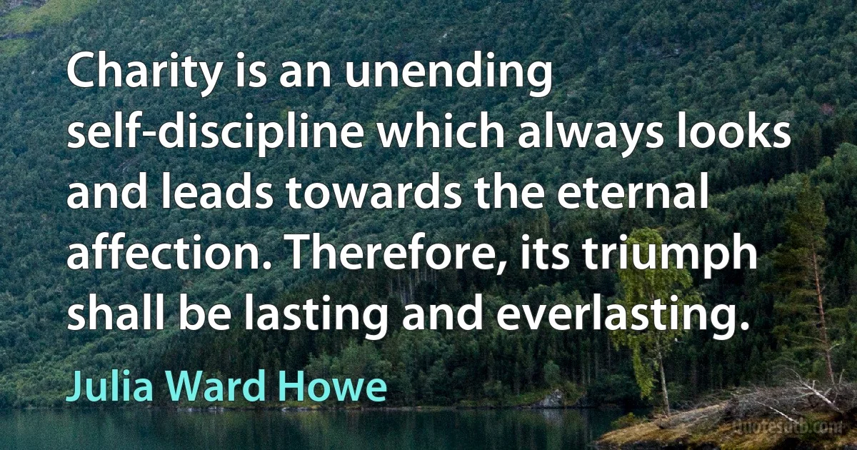 Charity is an unending self-discipline which always looks and leads towards the eternal affection. Therefore, its triumph shall be lasting and everlasting. (Julia Ward Howe)