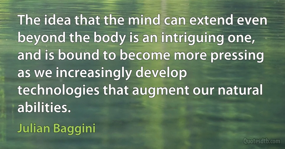 The idea that the mind can extend even beyond the body is an intriguing one, and is bound to become more pressing as we increasingly develop technologies that augment our natural abilities. (Julian Baggini)