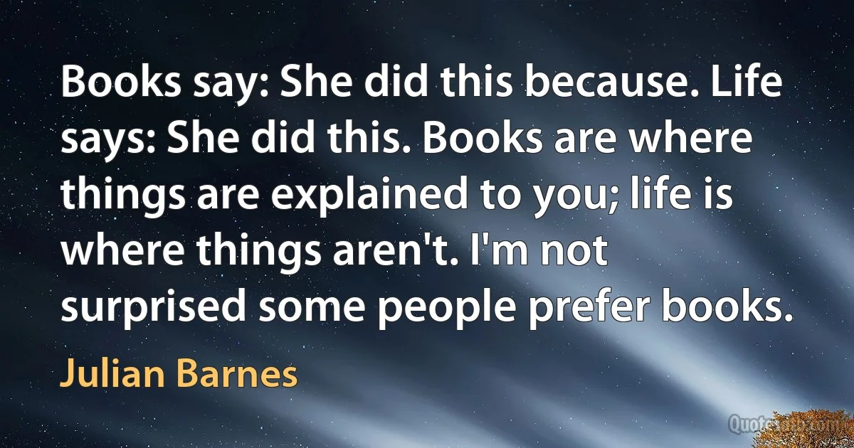 Books say: She did this because. Life says: She did this. Books are where things are explained to you; life is where things aren't. I'm not surprised some people prefer books. (Julian Barnes)