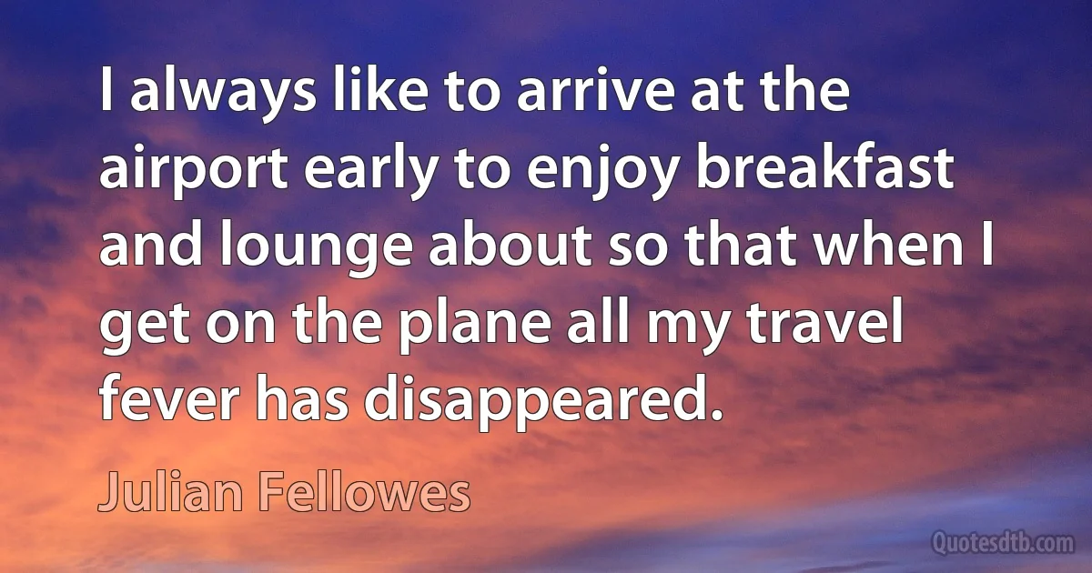 I always like to arrive at the airport early to enjoy breakfast and lounge about so that when I get on the plane all my travel fever has disappeared. (Julian Fellowes)