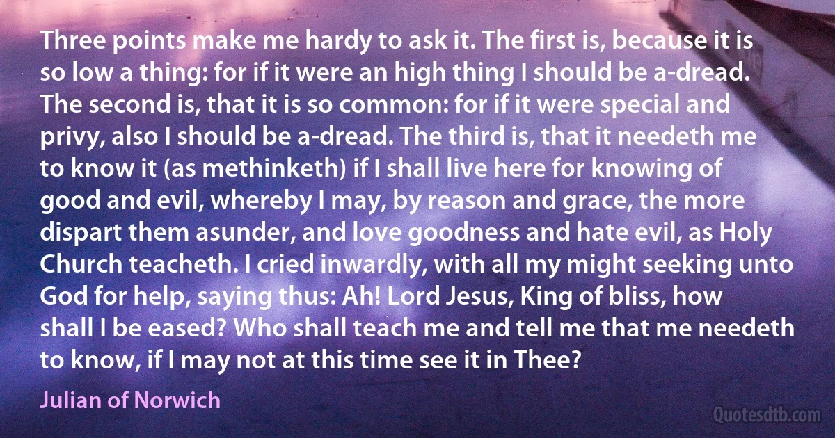 Three points make me hardy to ask it. The first is, because it is so low a thing: for if it were an high thing I should be a-dread. The second is, that it is so common: for if it were special and privy, also I should be a-dread. The third is, that it needeth me to know it (as methinketh) if I shall live here for knowing of good and evil, whereby I may, by reason and grace, the more dispart them asunder, and love goodness and hate evil, as Holy Church teacheth. I cried inwardly, with all my might seeking unto God for help, saying thus: Ah! Lord Jesus, King of bliss, how shall I be eased? Who shall teach me and tell me that me needeth to know, if I may not at this time see it in Thee? (Julian of Norwich)