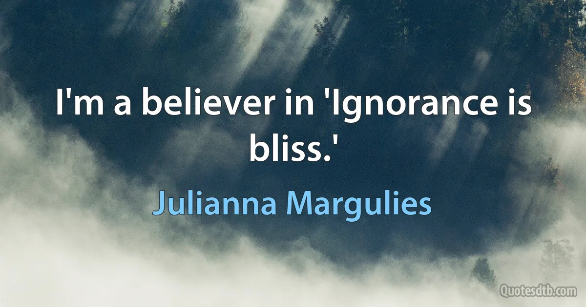 I'm a believer in 'Ignorance is bliss.' (Julianna Margulies)