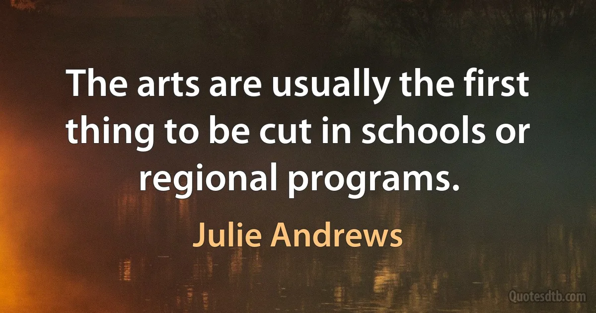 The arts are usually the first thing to be cut in schools or regional programs. (Julie Andrews)