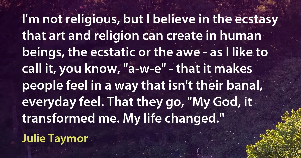 I'm not religious, but I believe in the ecstasy that art and religion can create in human beings, the ecstatic or the awe - as I like to call it, you know, "a-w-e" - that it makes people feel in a way that isn't their banal, everyday feel. That they go, "My God, it transformed me. My life changed." (Julie Taymor)