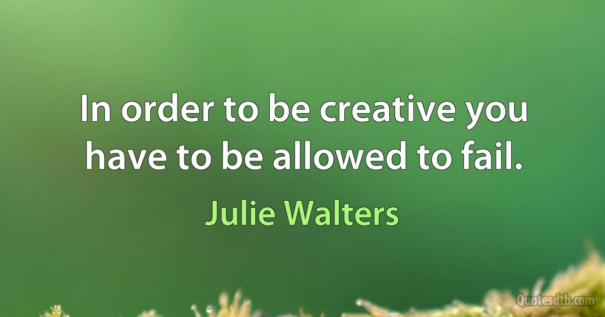 In order to be creative you have to be allowed to fail. (Julie Walters)