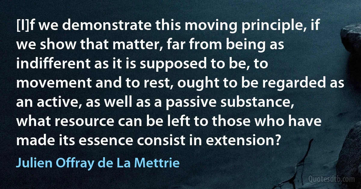 [I]f we demonstrate this moving principle, if we show that matter, far from being as indifferent as it is supposed to be, to movement and to rest, ought to be regarded as an active, as well as a passive substance, what resource can be left to those who have made its essence consist in extension? (Julien Offray de La Mettrie)