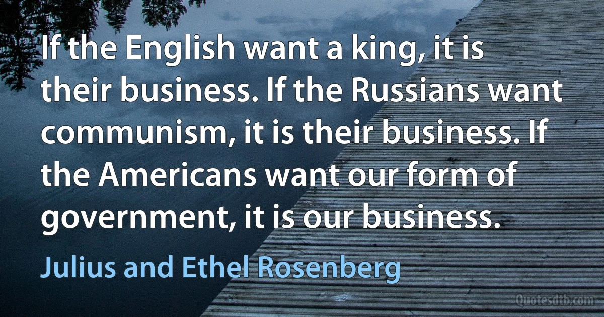 If the English want a king, it is their business. If the Russians want communism, it is their business. If the Americans want our form of government, it is our business. (Julius and Ethel Rosenberg)