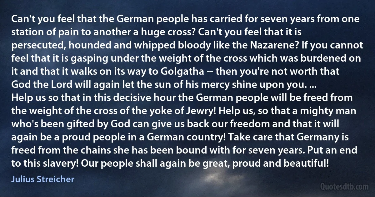 Can't you feel that the German people has carried for seven years from one station of pain to another a huge cross? Can't you feel that it is persecuted, hounded and whipped bloody like the Nazarene? If you cannot feel that it is gasping under the weight of the cross which was burdened on it and that it walks on its way to Golgatha -- then you're not worth that God the Lord will again let the sun of his mercy shine upon you. ...
Help us so that in this decisive hour the German people will be freed from the weight of the cross of the yoke of Jewry! Help us, so that a mighty man who's been gifted by God can give us back our freedom and that it will again be a proud people in a German country! Take care that Germany is freed from the chains she has been bound with for seven years. Put an end to this slavery! Our people shall again be great, proud and beautiful! (Julius Streicher)