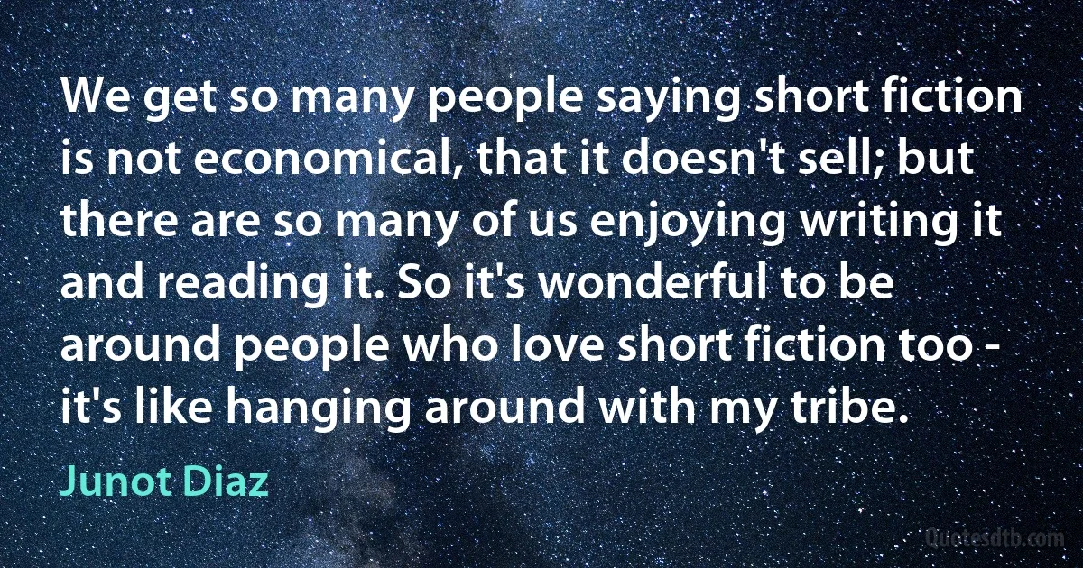 We get so many people saying short fiction is not economical, that it doesn't sell; but there are so many of us enjoying writing it and reading it. So it's wonderful to be around people who love short fiction too - it's like hanging around with my tribe. (Junot Diaz)