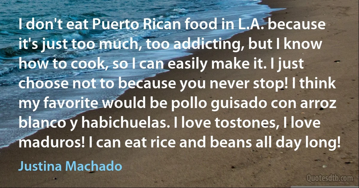 I don't eat Puerto Rican food in L.A. because it's just too much, too addicting, but I know how to cook, so I can easily make it. I just choose not to because you never stop! I think my favorite would be pollo guisado con arroz blanco y habichuelas. I love tostones, I love maduros! I can eat rice and beans all day long! (Justina Machado)