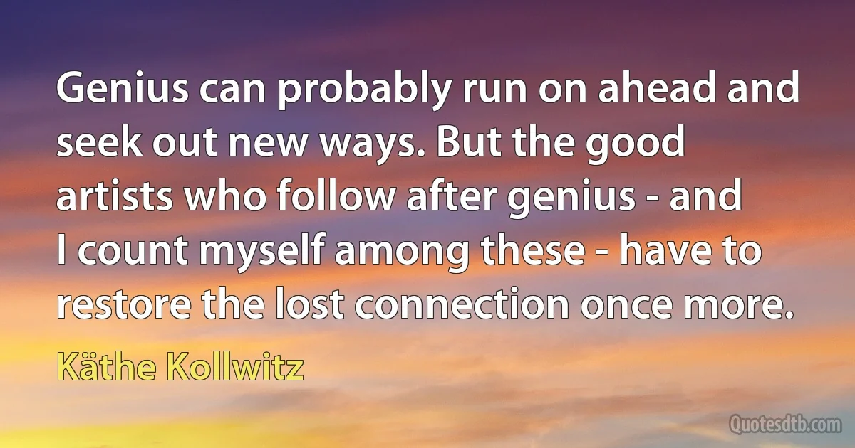 Genius can probably run on ahead and seek out new ways. But the good artists who follow after genius - and I count myself among these - have to restore the lost connection once more. (Käthe Kollwitz)