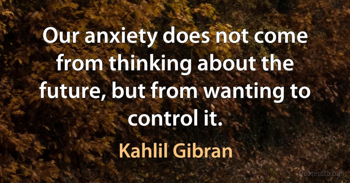 Our anxiety does not come from thinking about the future, but from wanting to control it. (Kahlil Gibran)