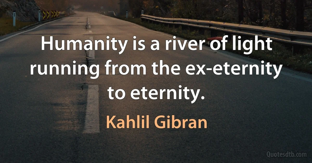 Humanity is a river of light running from the ex-eternity to eternity. (Kahlil Gibran)