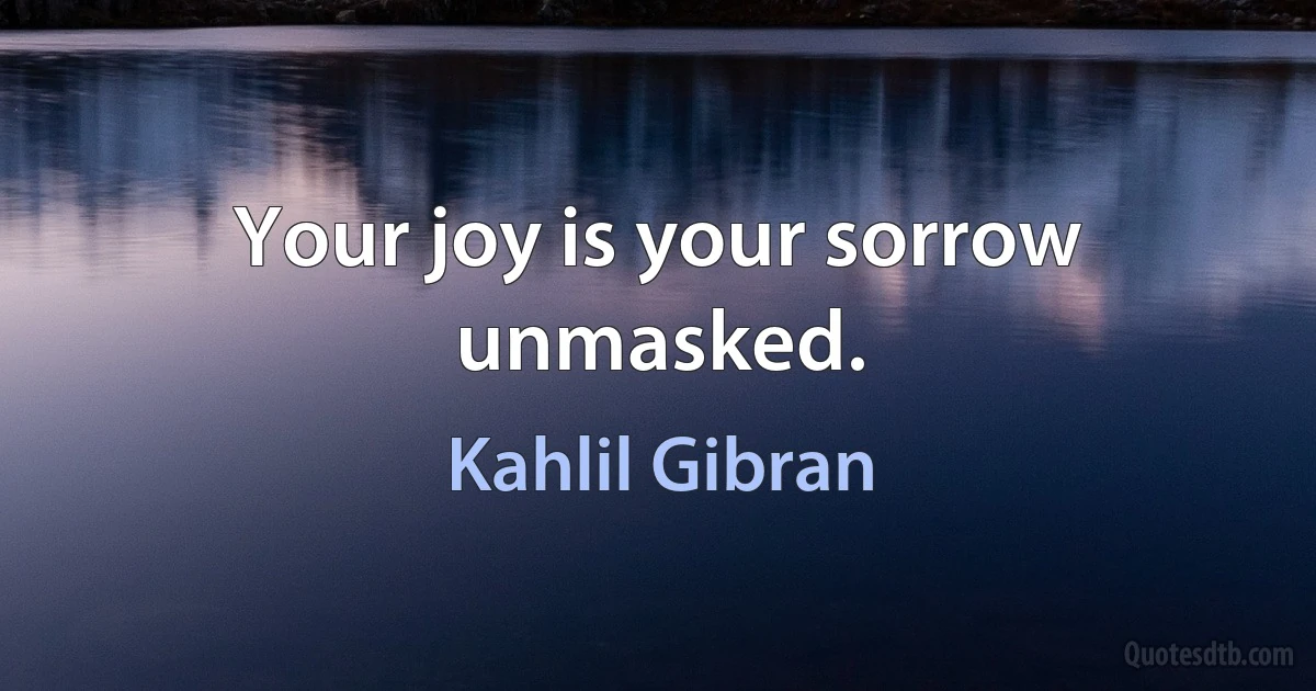 Your joy is your sorrow unmasked. (Kahlil Gibran)