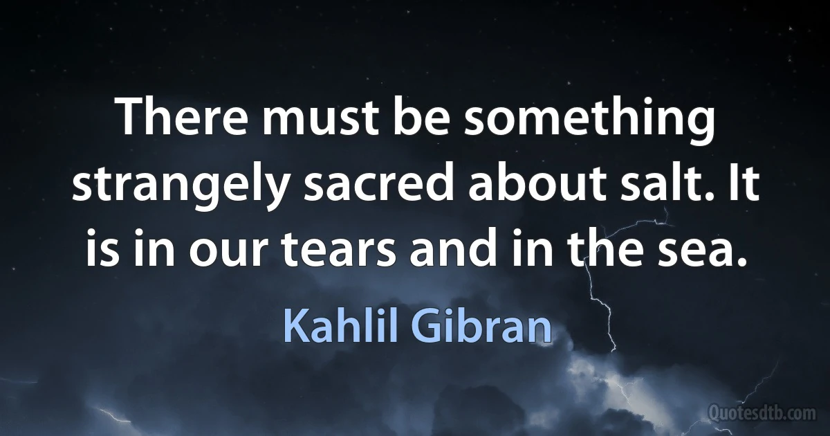 There must be something strangely sacred about salt. It is in our tears and in the sea. (Kahlil Gibran)