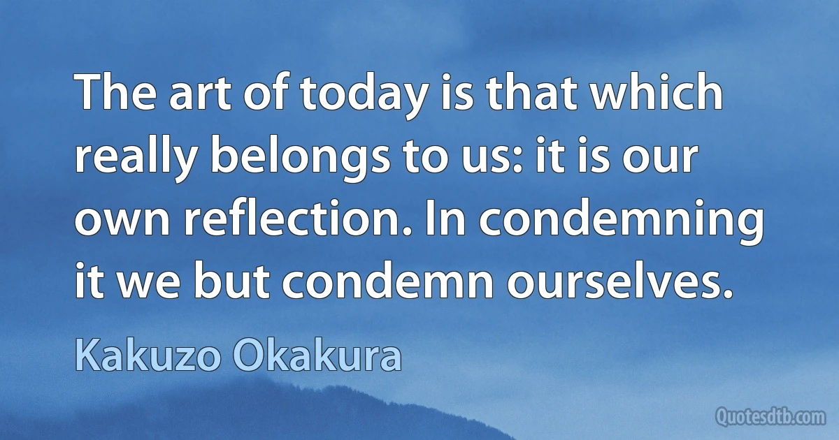 The art of today is that which really belongs to us: it is our own reflection. In condemning it we but condemn ourselves. (Kakuzo Okakura)