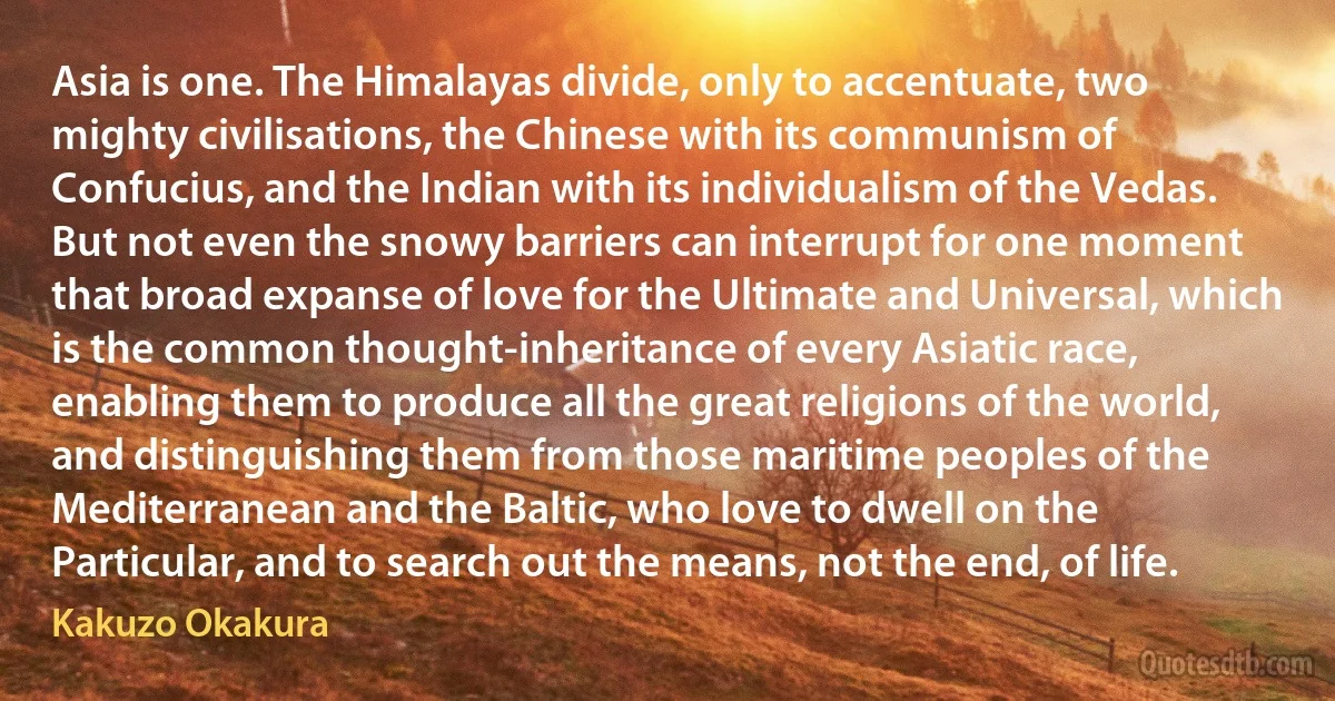 Asia is one. The Himalayas divide, only to accentuate, two mighty civilisations, the Chinese with its communism of Confucius, and the Indian with its individualism of the Vedas. But not even the snowy barriers can interrupt for one moment that broad expanse of love for the Ultimate and Universal, which is the common thought-inheritance of every Asiatic race, enabling them to produce all the great religions of the world, and distinguishing them from those maritime peoples of the Mediterranean and the Baltic, who love to dwell on the Particular, and to search out the means, not the end, of life. (Kakuzo Okakura)