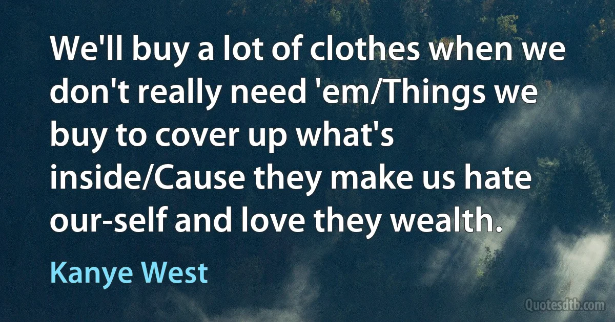 We'll buy a lot of clothes when we don't really need 'em/Things we buy to cover up what's inside/Cause they make us hate our-self and love they wealth. (Kanye West)