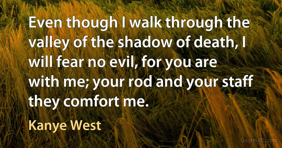 Even though I walk through the valley of the shadow of death, I will fear no evil, for you are with me; your rod and your staff they comfort me. (Kanye West)