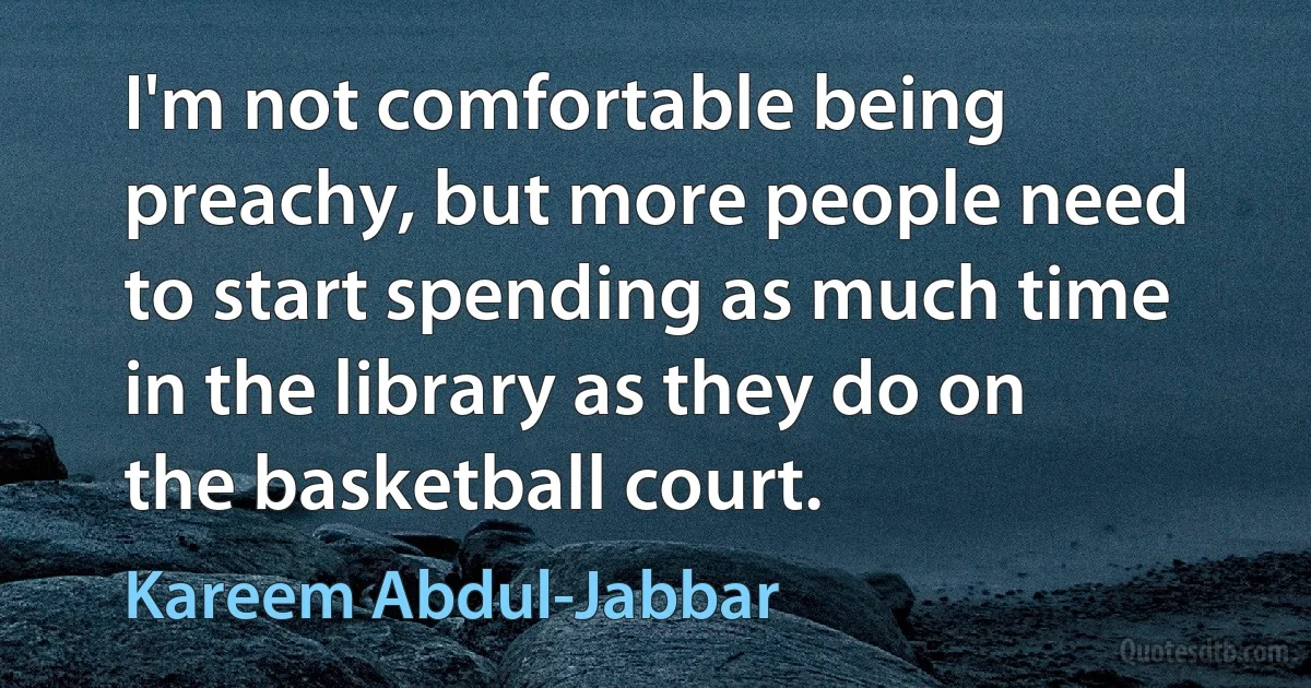 I'm not comfortable being preachy, but more people need to start spending as much time in the library as they do on the basketball court. (Kareem Abdul-Jabbar)