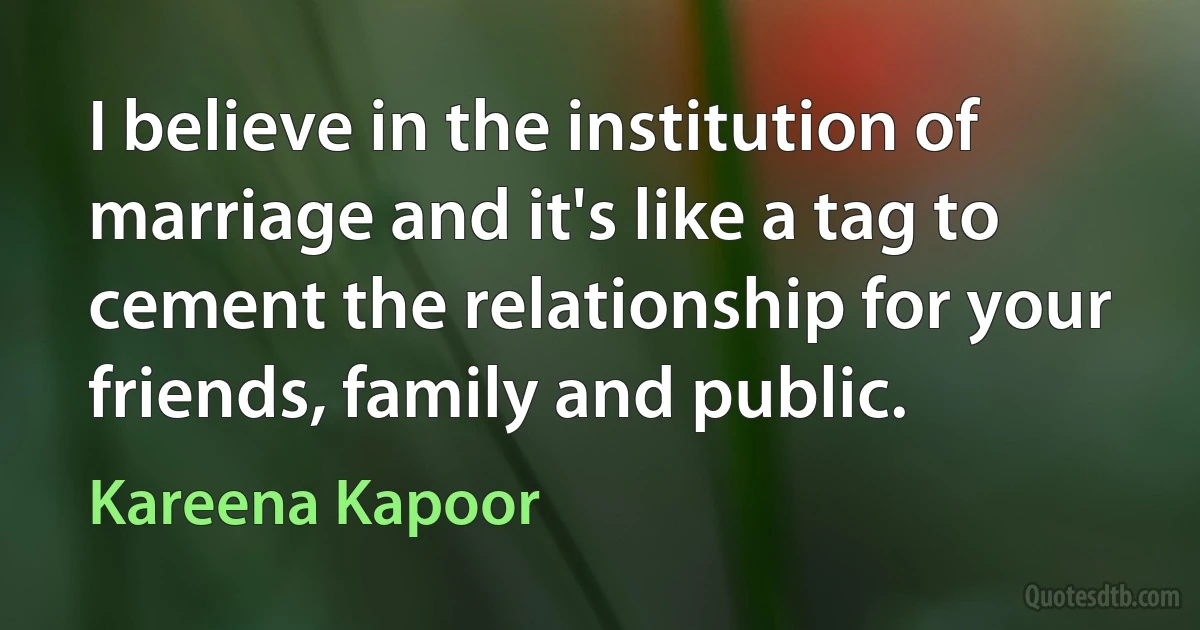 I believe in the institution of marriage and it's like a tag to cement the relationship for your friends, family and public. (Kareena Kapoor)