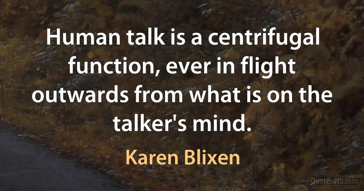 Human talk is a centrifugal function, ever in flight outwards from what is on the talker's mind. (Karen Blixen)