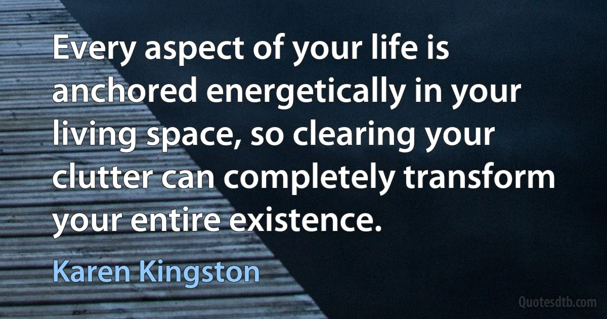 Every aspect of your life is anchored energetically in your living space, so clearing your clutter can completely transform your entire existence. (Karen Kingston)