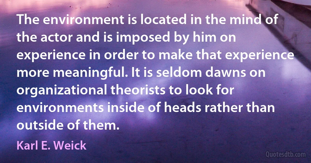 The environment is located in the mind of the actor and is imposed by him on experience in order to make that experience more meaningful. It is seldom dawns on organizational theorists to look for environments inside of heads rather than outside of them. (Karl E. Weick)