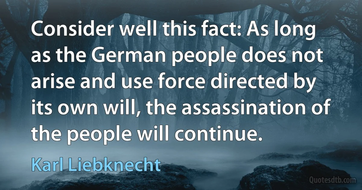 Consider well this fact: As long as the German people does not arise and use force directed by its own will, the assassination of the people will continue. (Karl Liebknecht)