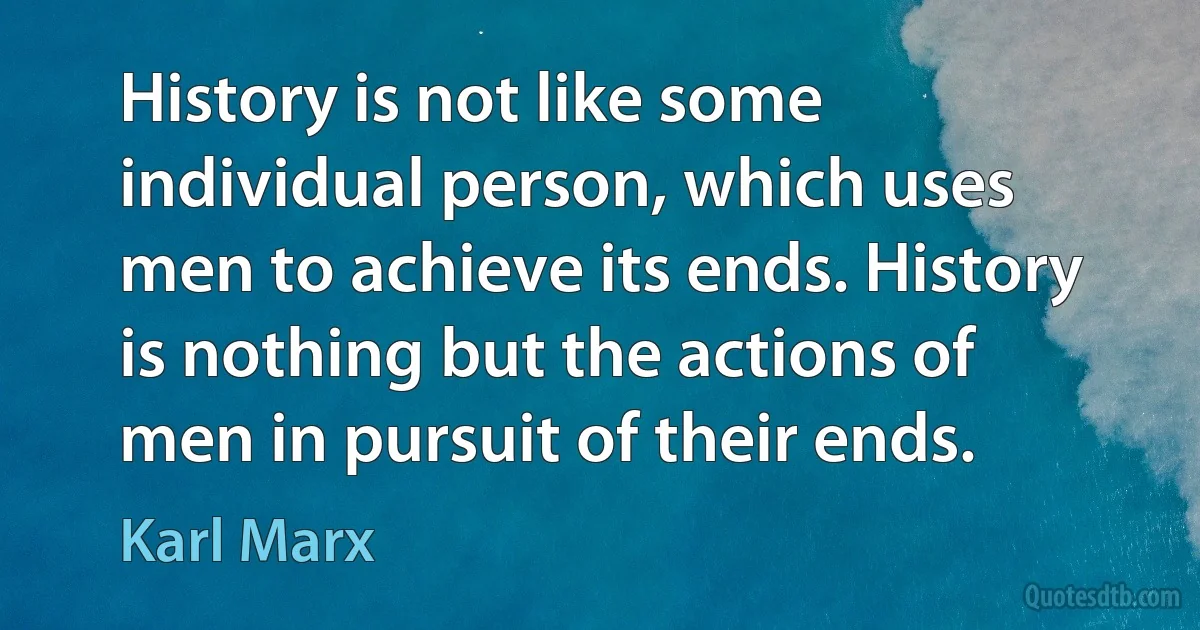 History is not like some individual person, which uses men to achieve its ends. History is nothing but the actions of men in pursuit of their ends. (Karl Marx)