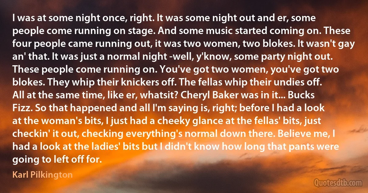 I was at some night once, right. It was some night out and er, some people come running on stage. And some music started coming on. These four people came running out, it was two women, two blokes. It wasn't gay an' that. It was just a normal night -well, y'know, some party night out. These people come running on. You've got two women, you've got two blokes. They whip their knickers off. The fellas whip their undies off. All at the same time, like er, whatsit? Cheryl Baker was in it... Bucks Fizz. So that happened and all I'm saying is, right; before I had a look at the woman's bits, I just had a cheeky glance at the fellas' bits, just checkin' it out, checking everything's normal down there. Believe me, I had a look at the ladies' bits but I didn't know how long that pants were going to left off for. (Karl Pilkington)