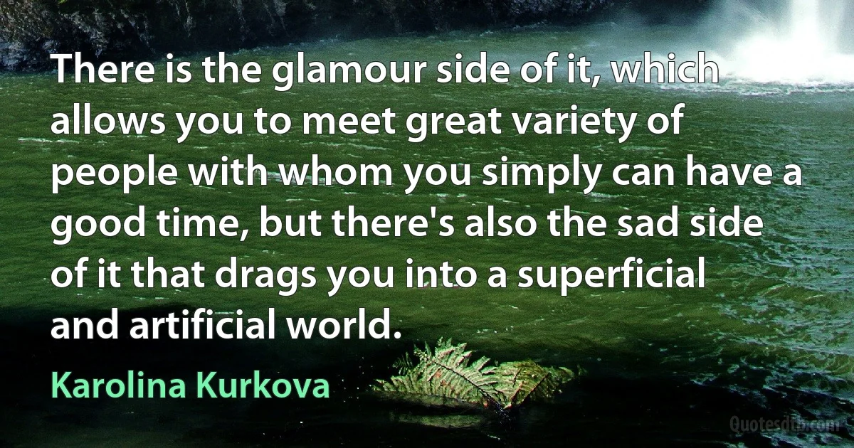 There is the glamour side of it, which allows you to meet great variety of people with whom you simply can have a good time, but there's also the sad side of it that drags you into a superficial and artificial world. (Karolina Kurkova)