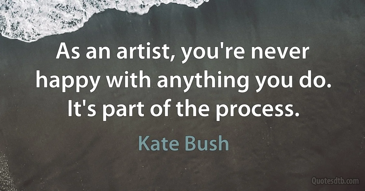 As an artist, you're never happy with anything you do. It's part of the process. (Kate Bush)