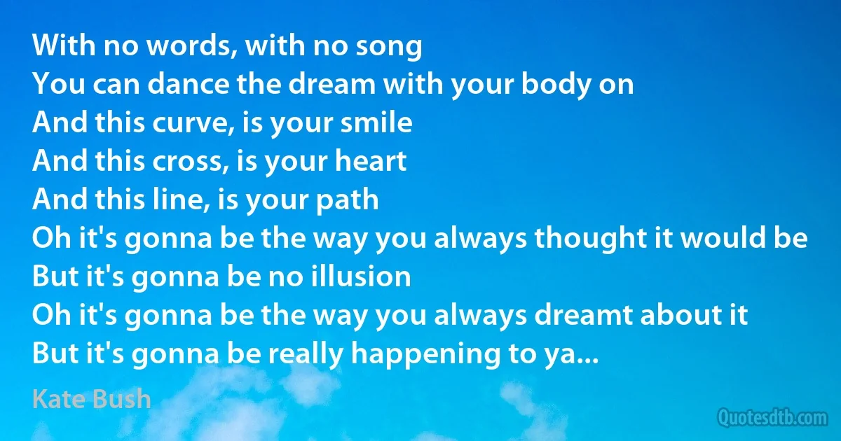 With no words, with no song
You can dance the dream with your body on
And this curve, is your smile
And this cross, is your heart
And this line, is your path
Oh it's gonna be the way you always thought it would be
But it's gonna be no illusion
Oh it's gonna be the way you always dreamt about it
But it's gonna be really happening to ya... (Kate Bush)