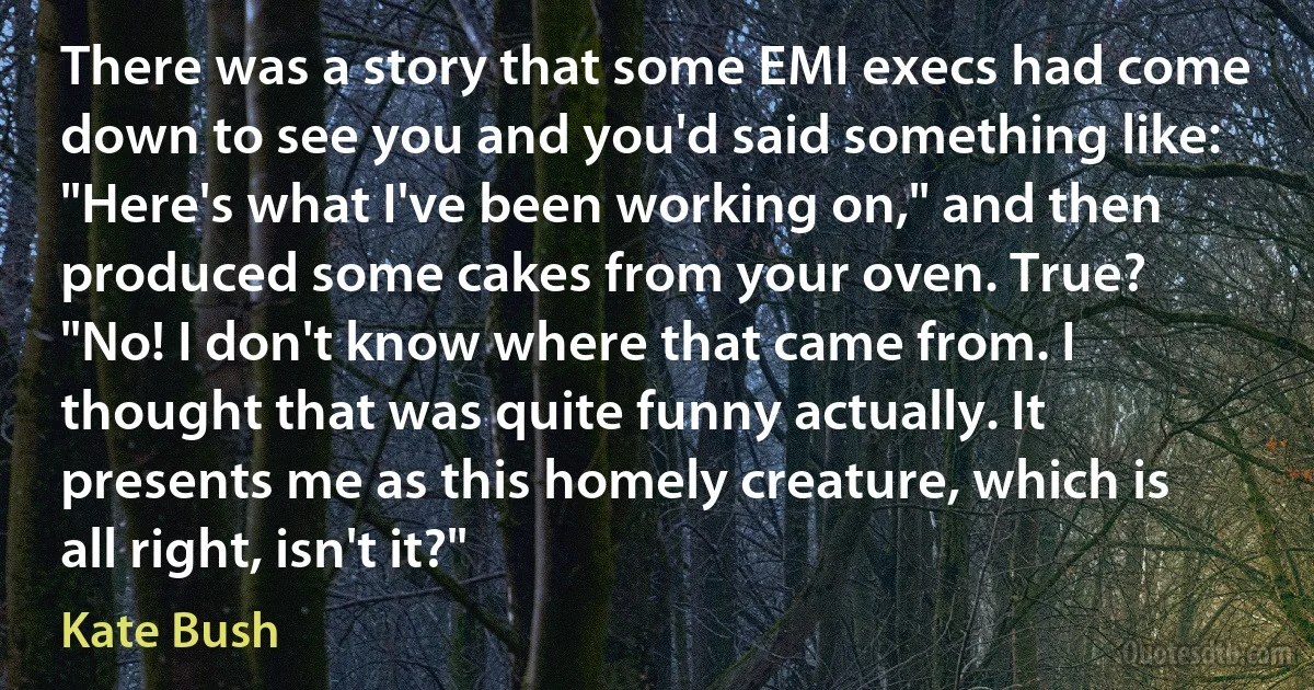 There was a story that some EMI execs had come down to see you and you'd said something like: "Here's what I've been working on," and then produced some cakes from your oven. True?
"No! I don't know where that came from. I thought that was quite funny actually. It presents me as this homely creature, which is all right, isn't it?" (Kate Bush)