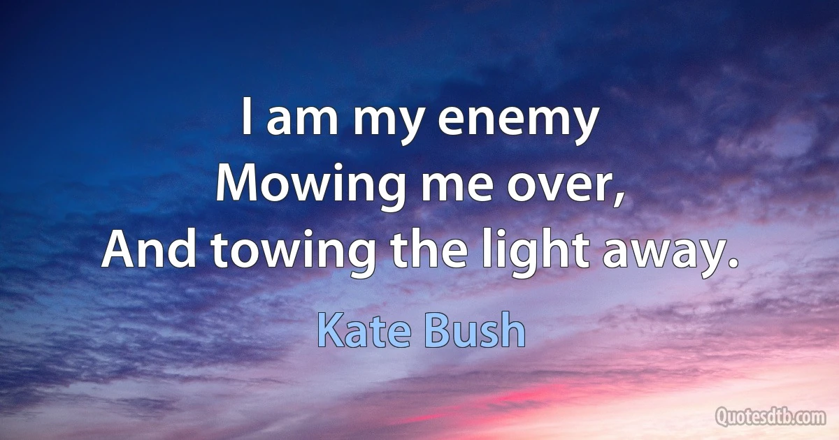 I am my enemy
Mowing me over,
And towing the light away. (Kate Bush)